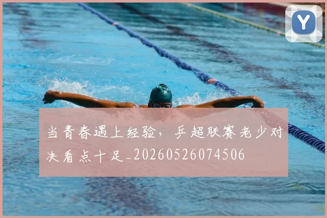 当青春遇上经验,乒超联赛老少对决看点十足_20260526074506
