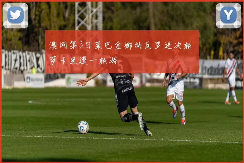 澳网第3日莱巴金娜纳瓦罗进次轮 萨卡里遭一轮游