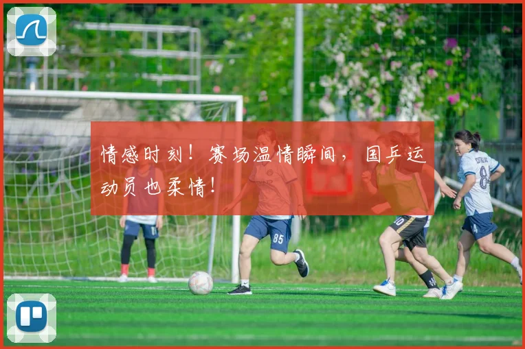 情感时刻!赛场温情瞬间,国乒运动员也柔情!