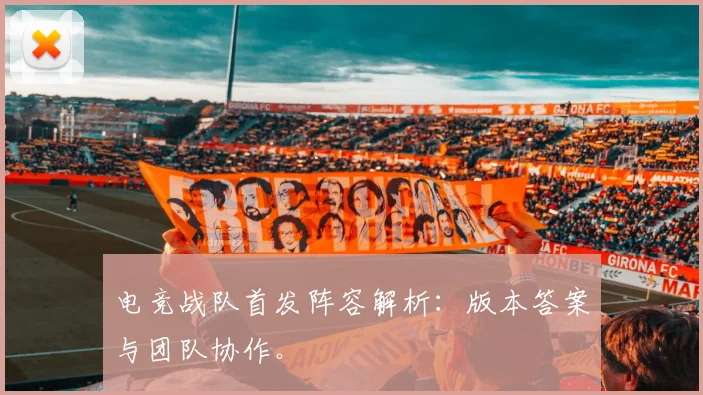 电竞战队首发阵容解析：版本答案与团队协作。