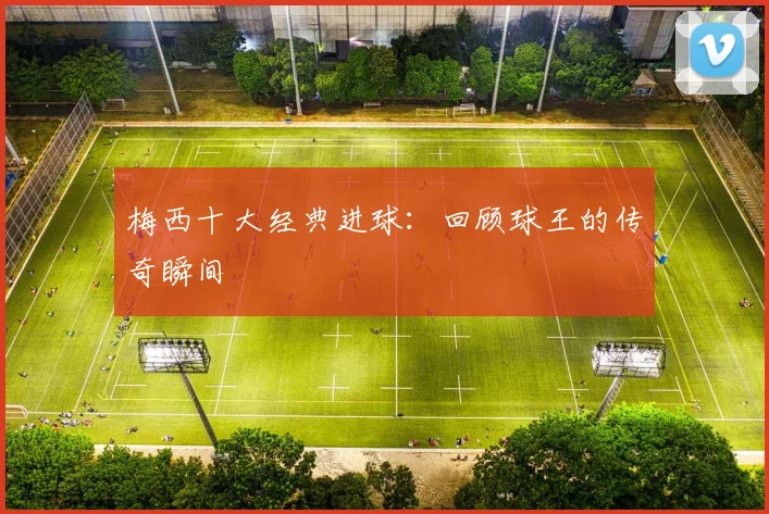梅西十大经典进球：回顾球王的传奇瞬间