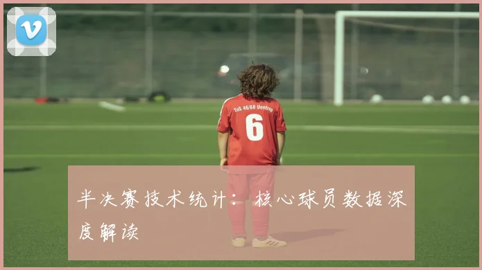 半决赛技术统计:核心球员数据深度解读