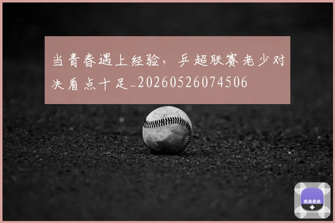 当青春遇上经验，乒超联赛老少对决看点十足_20260526074506