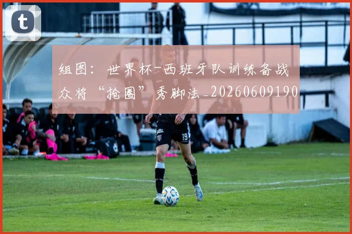 组图：世界杯-西班牙队训练备战 众将“抢圈”秀脚法_20260609190908