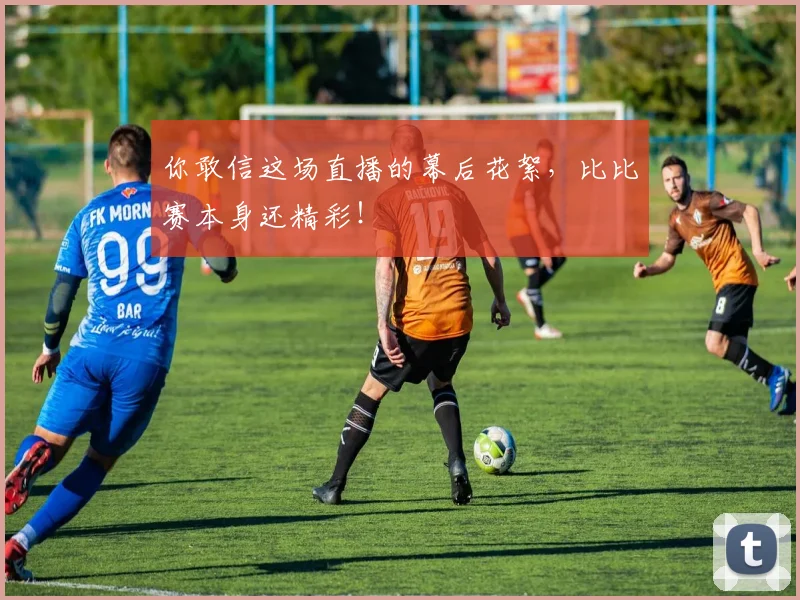 你敢信这场直播的幕后花絮，比比赛本身还精彩！