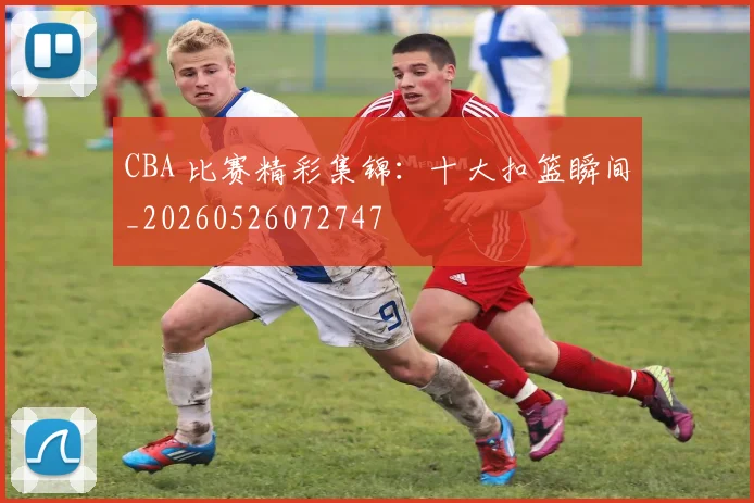 CBA 比赛精彩集锦：十大扣篮瞬间_20260526072747