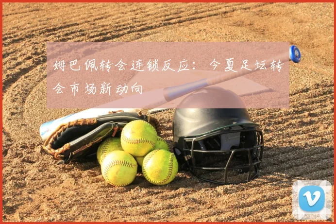 姆巴佩转会连锁反应:今夏足坛转会市场新动向