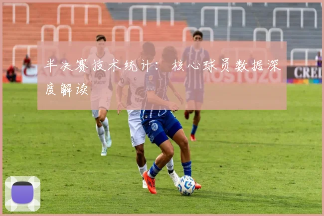 半决赛技术统计:核心球员数据深度解读