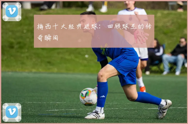 梅西十大经典进球：回顾球王的传奇瞬间